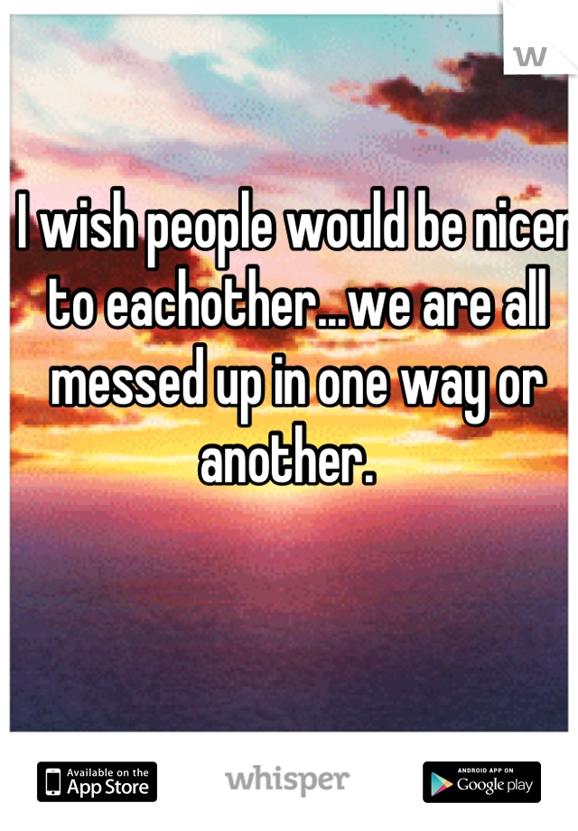 I wish people would be nicer to eachother...we are all messed up in one way or another.  