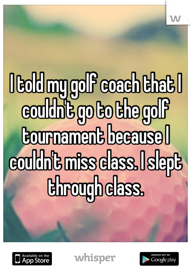 I told my golf coach that I couldn't go to the golf tournament because I couldn't miss class. I slept through class.