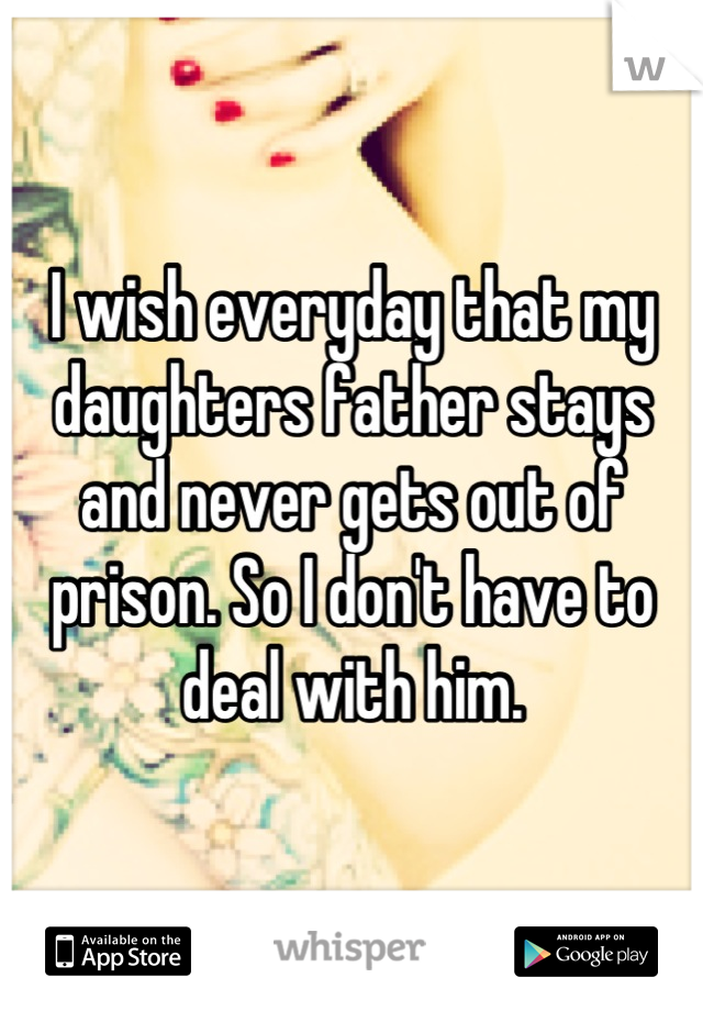 I wish everyday that my daughters father stays and never gets out of prison. So I don't have to deal with him.