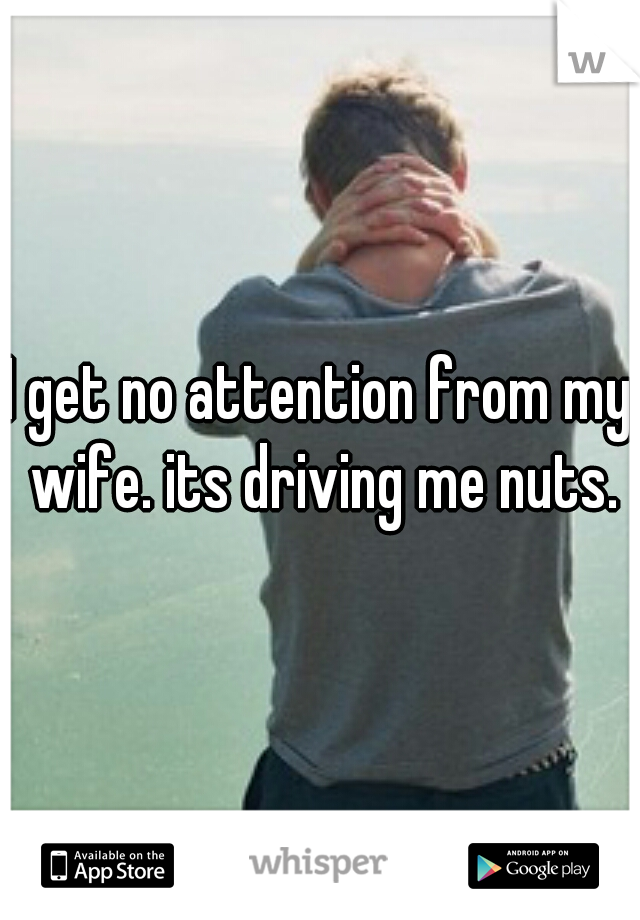 I get no attention from my wife. its driving me nuts.