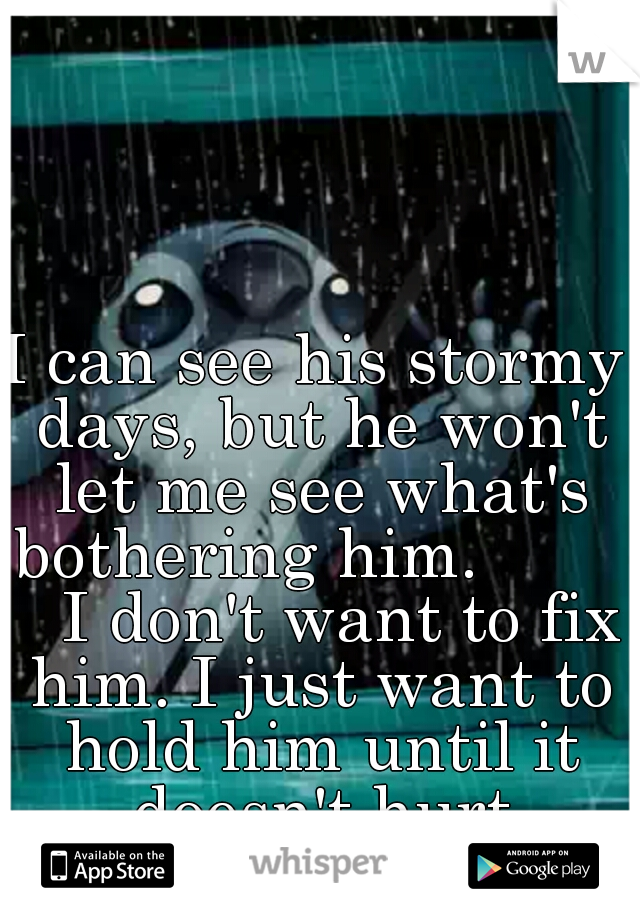 I can see his stormy days, but he won't let me see what's bothering him.           I don't want to fix him. I just want to hold him until it doesn't hurt anymore. 