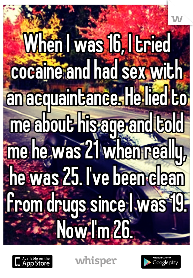 When I was 16, I tried cocaine and had sex with an acquaintance. He lied to me about his age and told me he was 21 when really, he was 25. I've been clean from drugs since I was 19. Now I'm 26. 