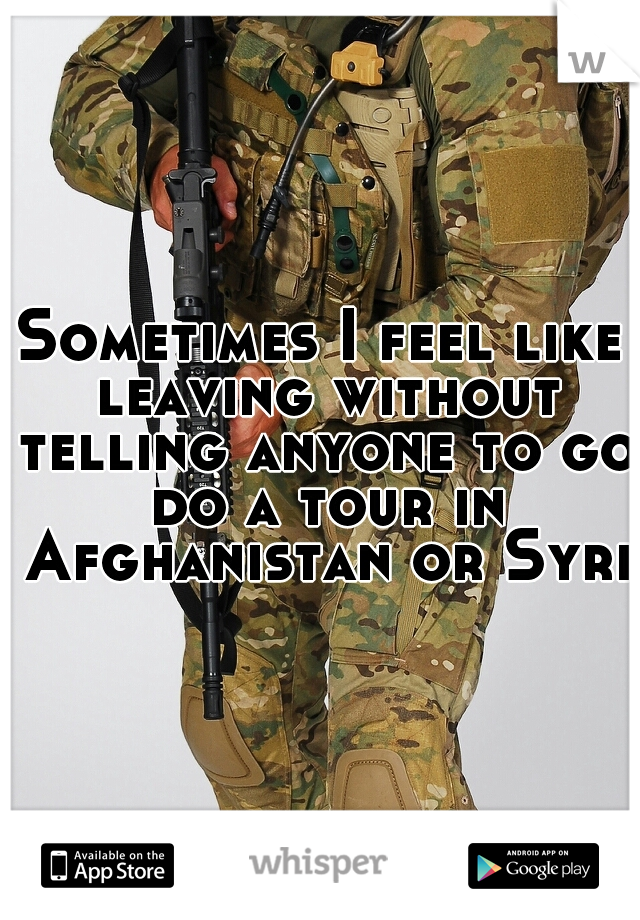 Sometimes I feel like leaving without telling anyone to go do a tour in Afghanistan or Syria