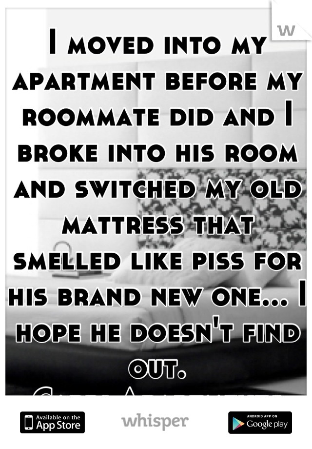 I moved into my apartment before my roommate did and I broke into his room and switched my old mattress that smelled like piss for his brand new one... I hope he doesn't find out. 
.Capri Apartments.
