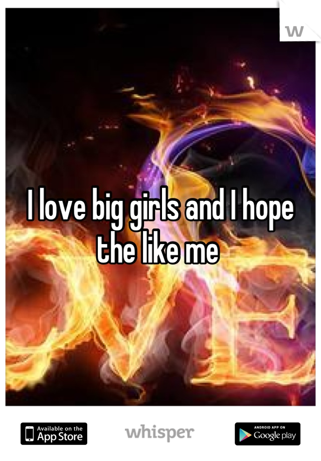 I love big girls and I hope the like me 
