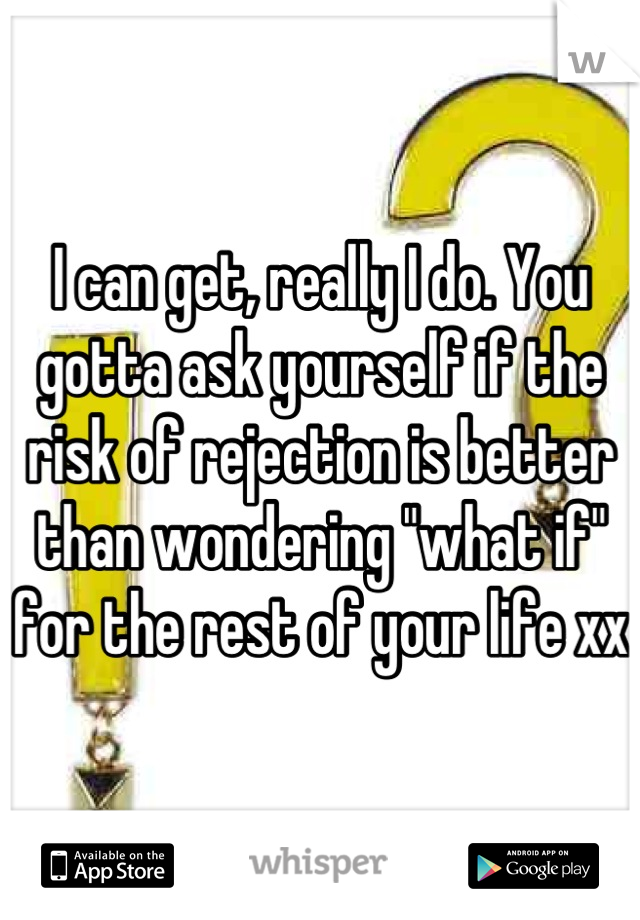 I can get, really I do. You gotta ask yourself if the risk of rejection is better than wondering "what if" for the rest of your life xx