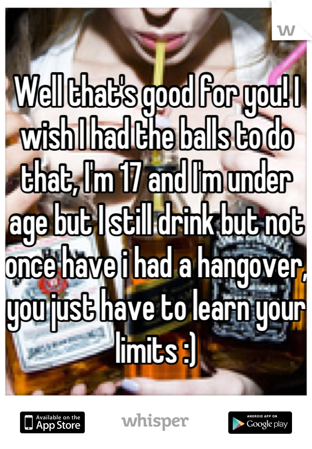 Well that's good for you! I wish I had the balls to do that, I'm 17 and I'm under age but I still drink but not once have i had a hangover, you just have to learn your limits :)
