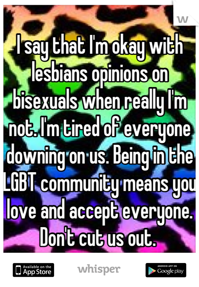 I say that I'm okay with lesbians opinions on bisexuals when really I'm not. I'm tired of everyone downing on us. Being in the LGBT community means you love and accept everyone. Don't cut us out. 