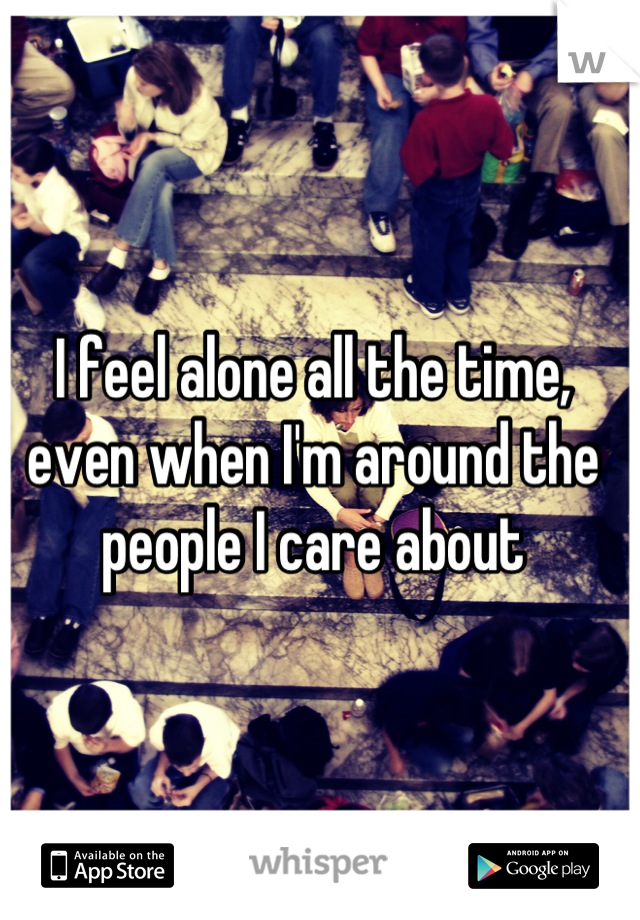 I feel alone all the time, even when I'm around the people I care about