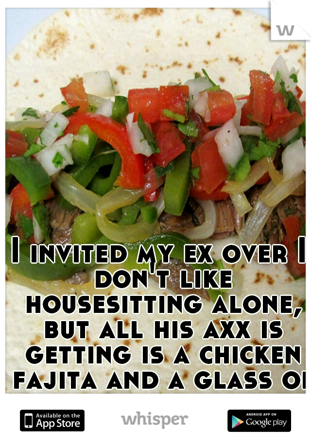 I invited my ex over I don't like housesitting alone, but all his axx is getting is a chicken fajita and a glass of water of he acts thirsty.