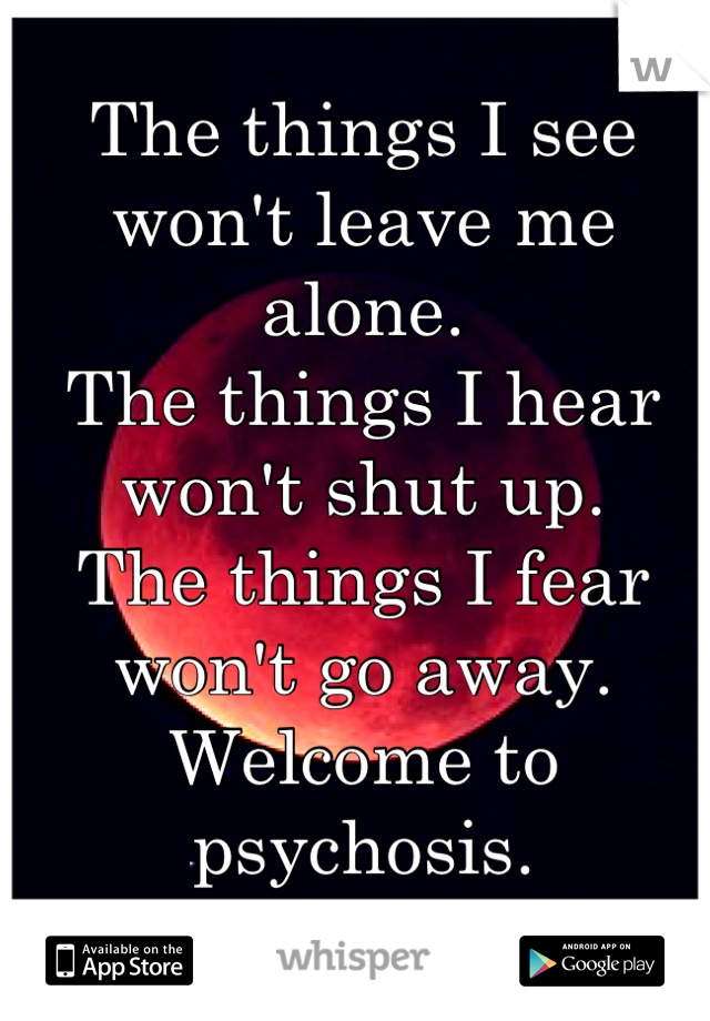 The things I see won't leave me alone.
The things I hear won't shut up.
The things I fear won't go away.
Welcome to psychosis.
