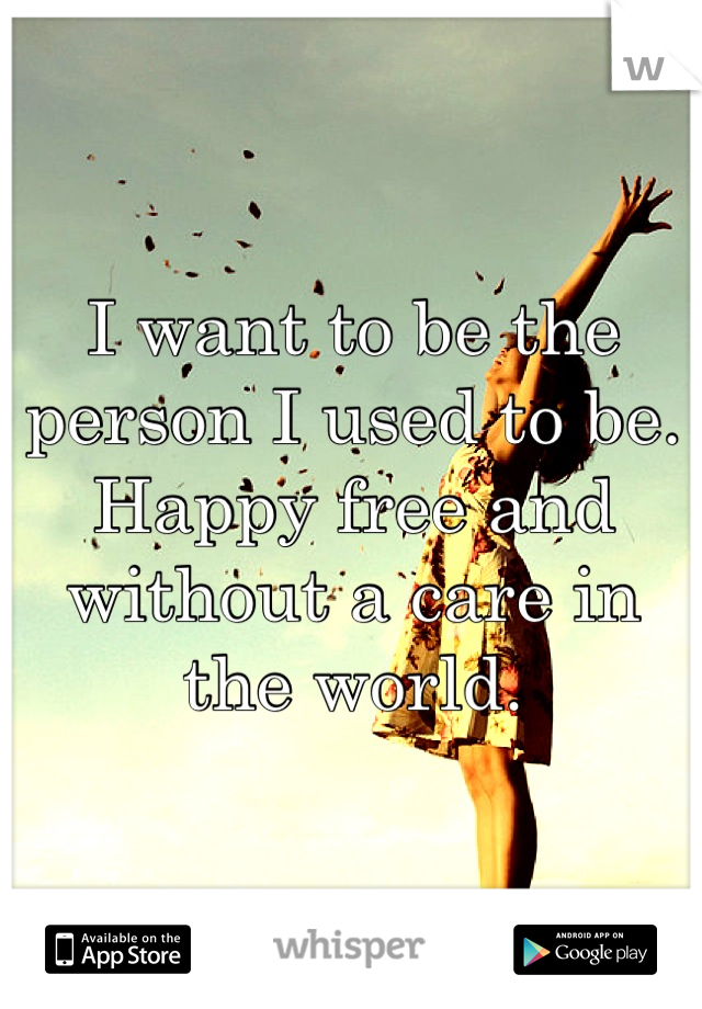 I want to be the person I used to be. Happy free and without a care in the world.