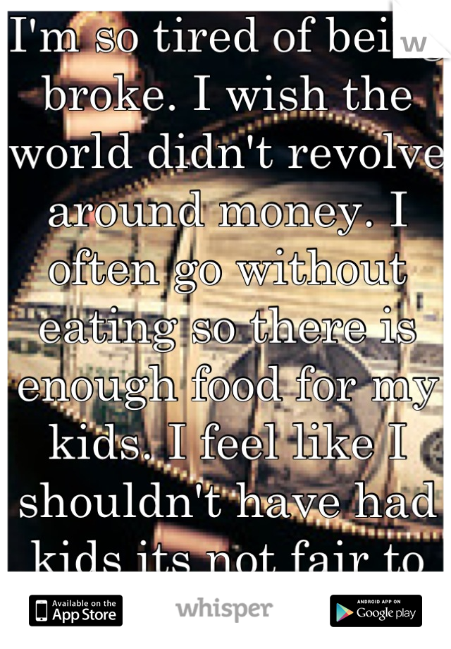 I'm so tired of being broke. I wish the world didn't revolve around money. I often go without eating so there is enough food for my kids. I feel like I shouldn't have had kids its not fair to them :-(
