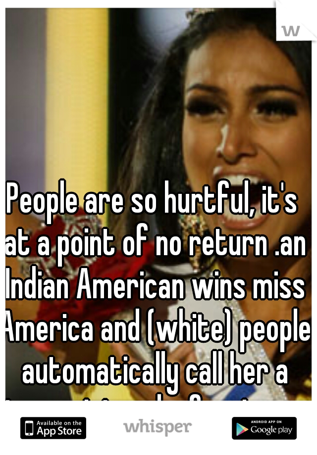 People are so hurtful, it's at a point of no return .an Indian American wins miss America and (white) people automatically call her a terrorist and a foreigner.