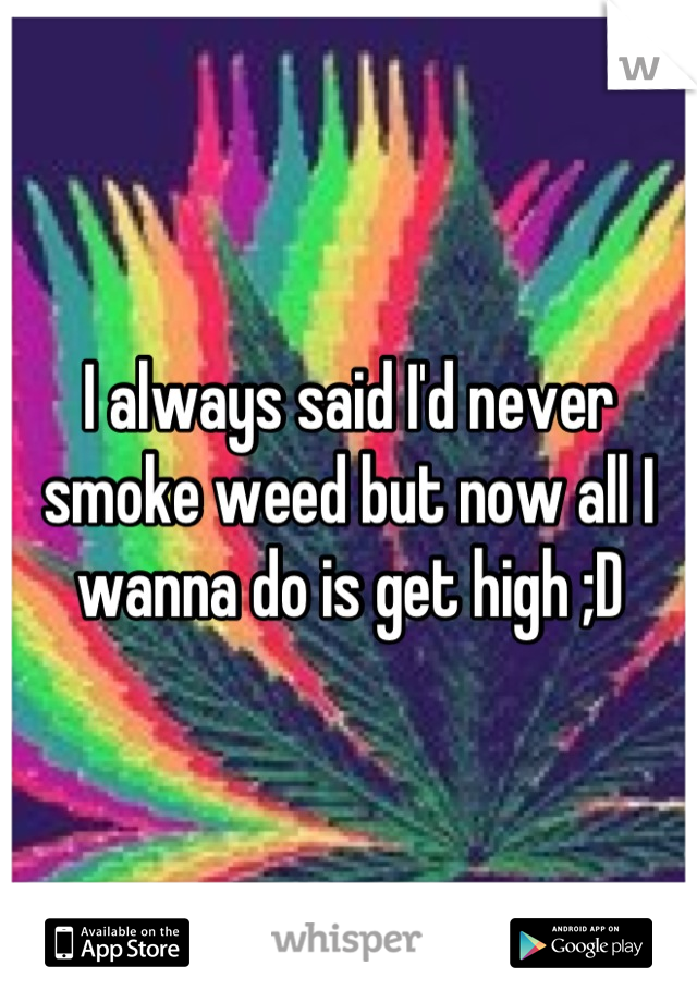 I always said I'd never smoke weed but now all I wanna do is get high ;D