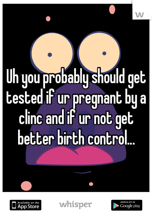 Uh you probably should get tested if ur pregnant by a clinc and if ur not get better birth control...