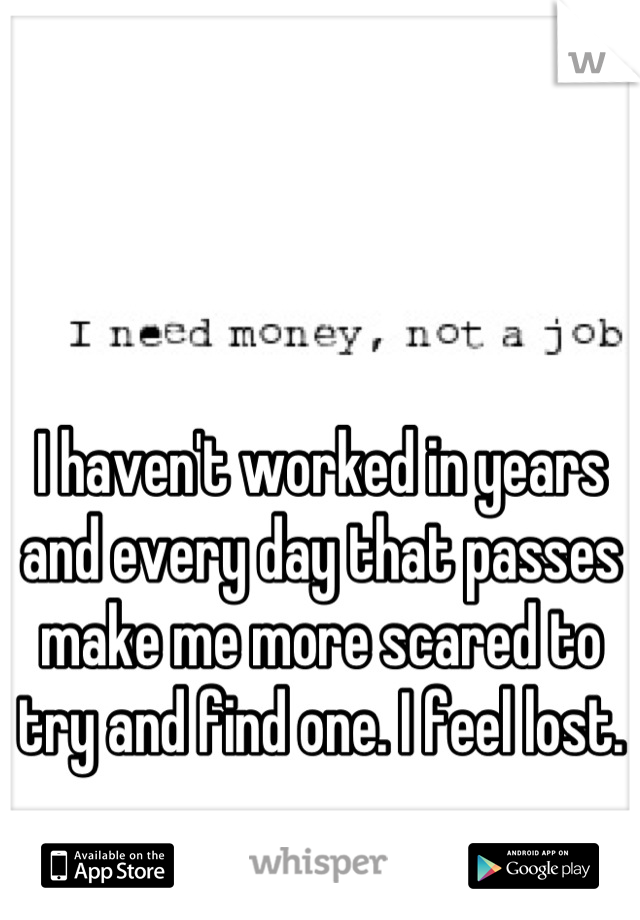 I haven't worked in years and every day that passes make me more scared to try and find one. I feel lost.