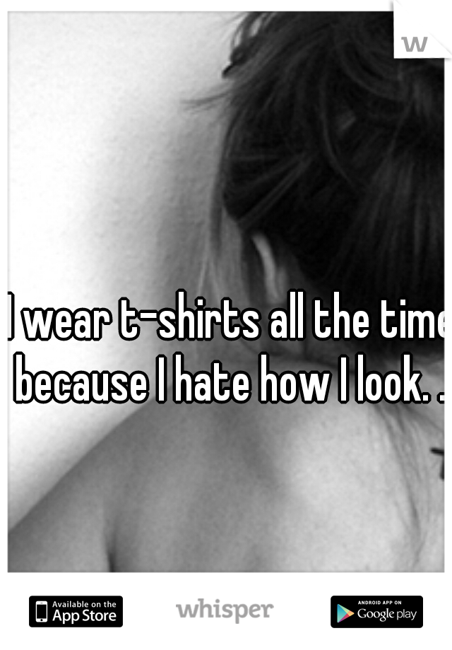 I wear t-shirts all the time because I hate how I look. . .