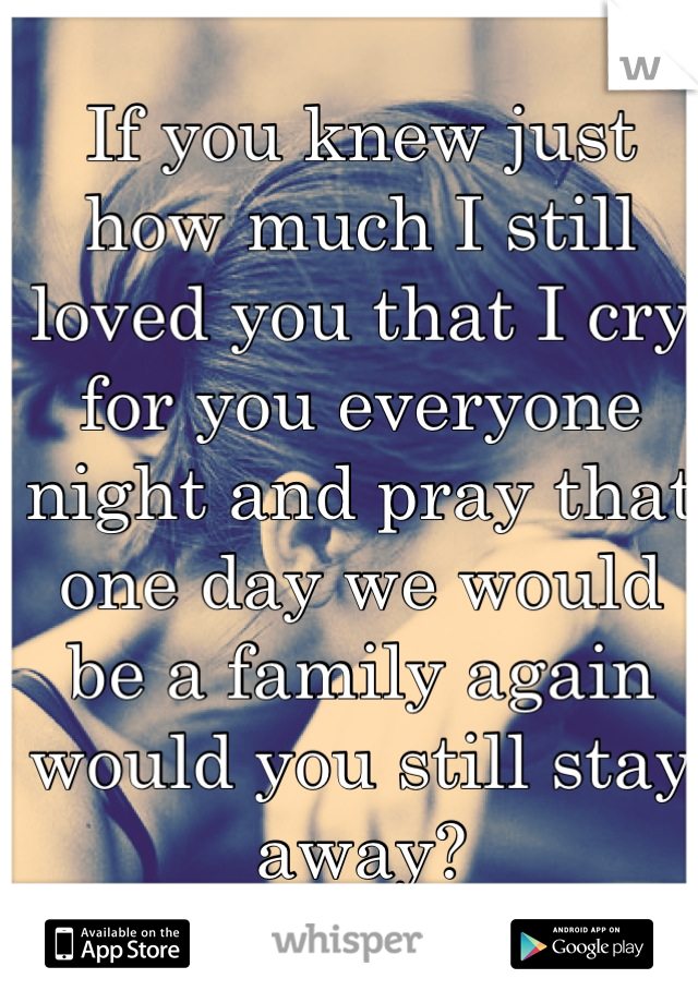 If you knew just how much I still loved you that I cry for you everyone night and pray that one day we would be a family again would you still stay away?