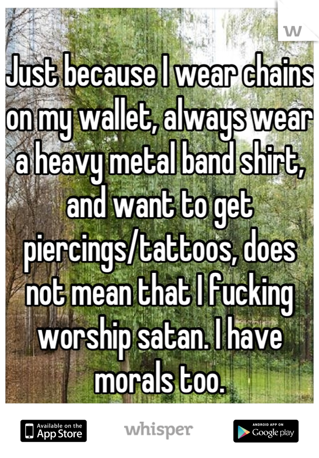 Just because I wear chains on my wallet, always wear a heavy metal band shirt, and want to get piercings/tattoos, does not mean that I fucking worship satan. I have morals too.