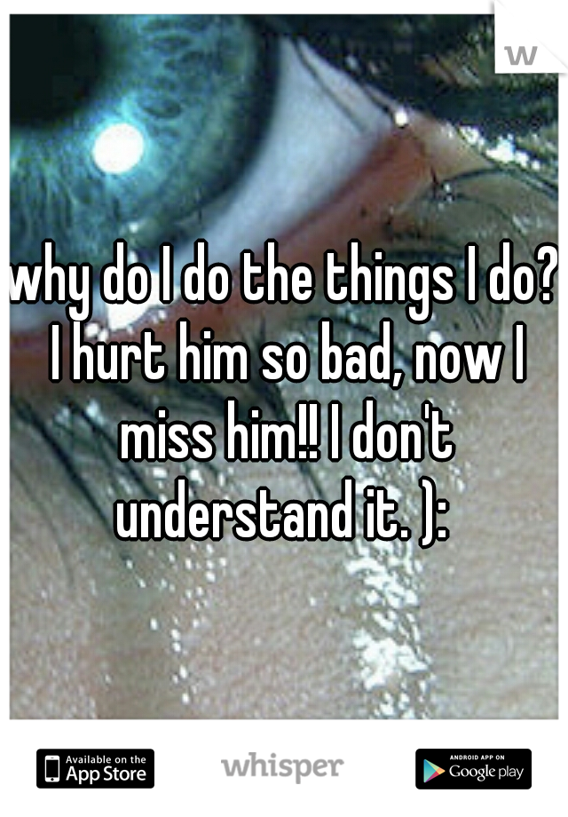 why do I do the things I do? I hurt him so bad, now I miss him!! I don't understand it. ): 