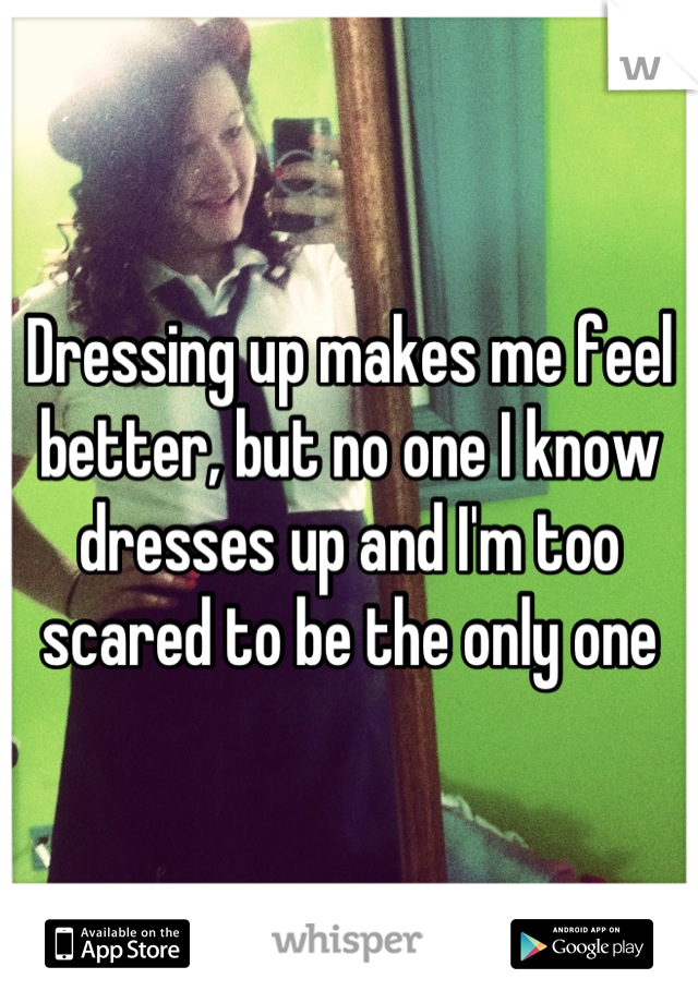 Dressing up makes me feel better, but no one I know dresses up and I'm too scared to be the only one