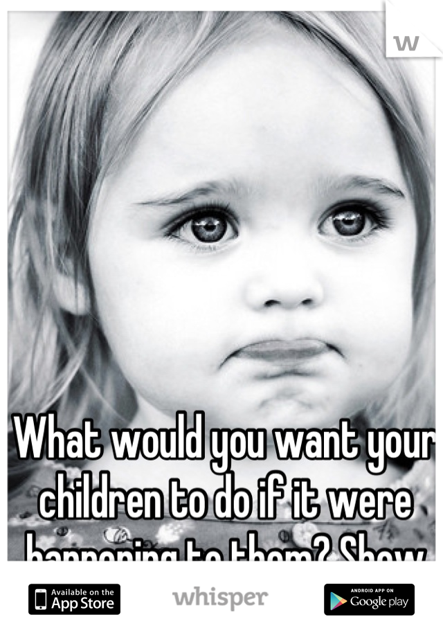 What would you want your children to do if it were happening to them? Show them the way.
