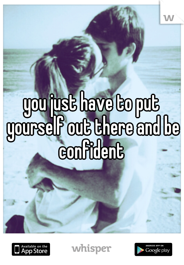 you just have to put yourself out there and be confident 