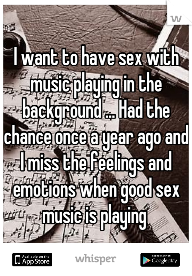 I want to have sex with music playing in the background ... Had the chance once a year ago and I miss the feelings and emotions when good sex music is playing 