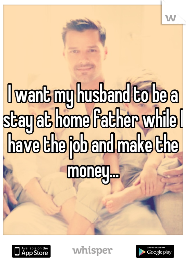 I want my husband to be a stay at home father while I have the job and make the money...