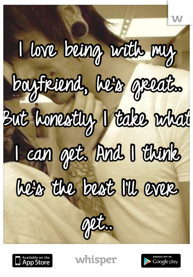 I love being with my boyfriend, he's great.. But honestly I take what I can get. And I think he's the best I'll ever get..