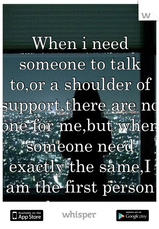 
When i need someone to talk to,or a shoulder of support,there are no one for me,but when someone need exactly the same,I am the first person they go to.