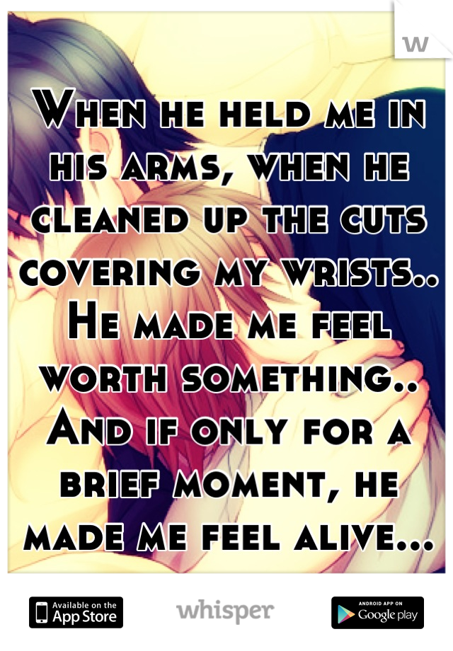 When he held me in his arms, when he cleaned up the cuts covering my wrists.. He made me feel worth something..
And if only for a brief moment, he made me feel alive...