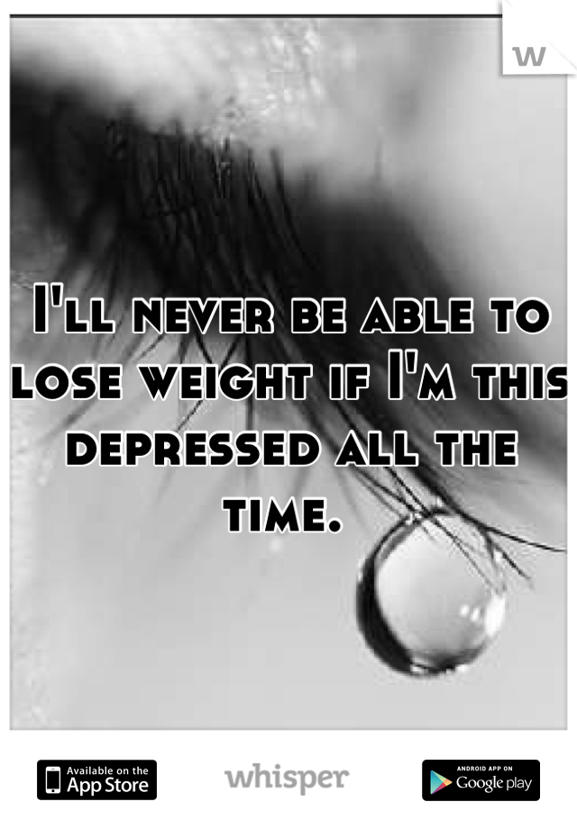 I'll never be able to lose weight if I'm this depressed all the time. 
