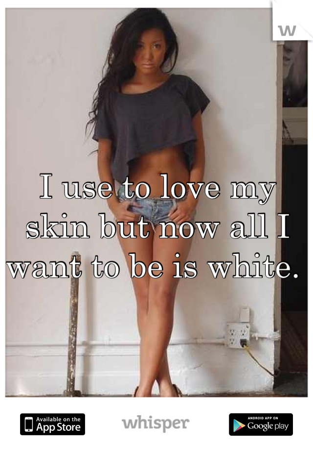 I use to love my skin but now all I want to be is white. 