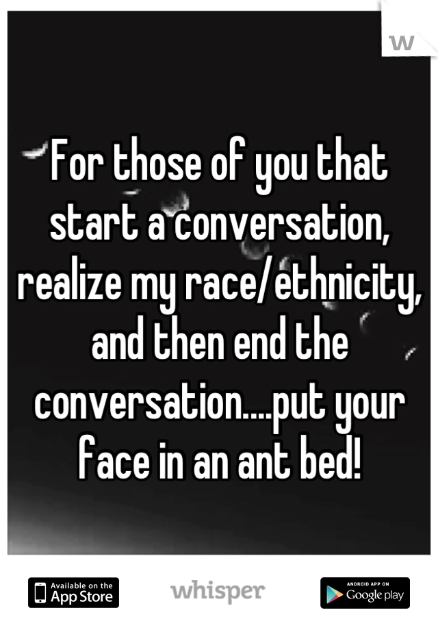 For those of you that start a conversation, realize my race/ethnicity, and then end the conversation....put your face in an ant bed!