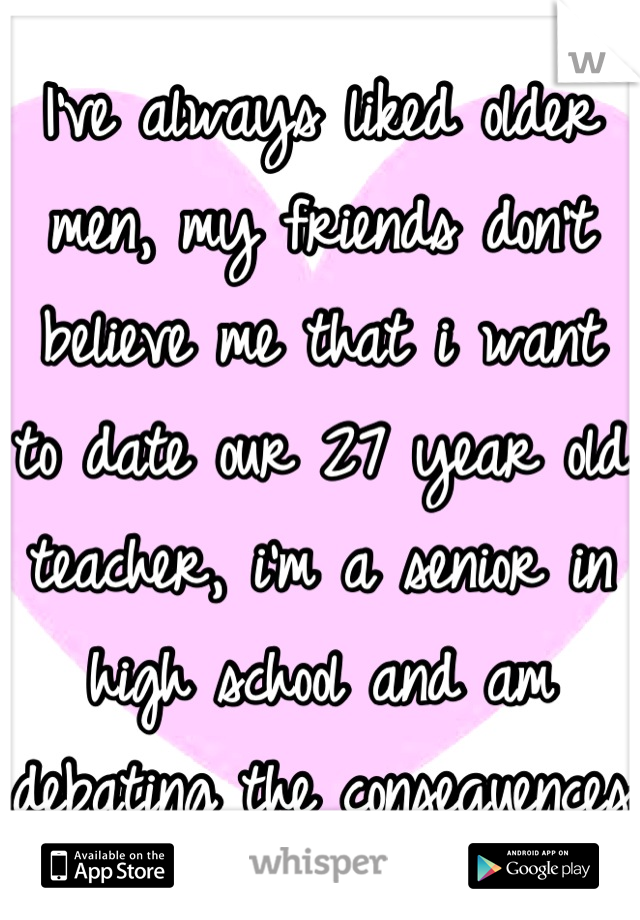 I've always liked older men, my friends don't believe me that i want to date our 27 year old teacher, i'm a senior in high school and am debating the consequences 