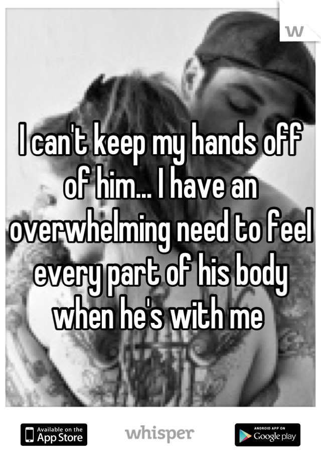 I can't keep my hands off of him... I have an overwhelming need to feel every part of his body when he's with me 