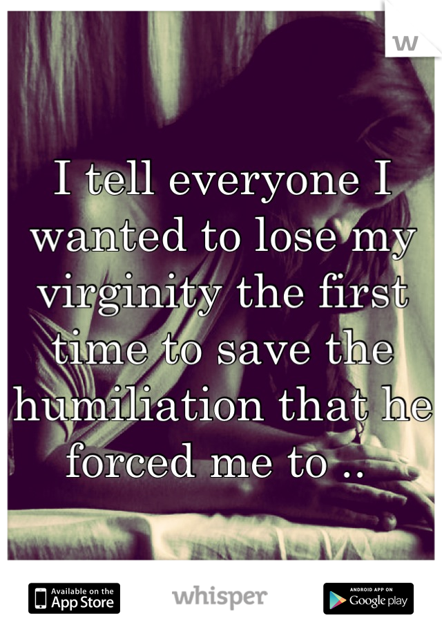 I tell everyone I wanted to lose my virginity the first time to save the humiliation that he forced me to .. 