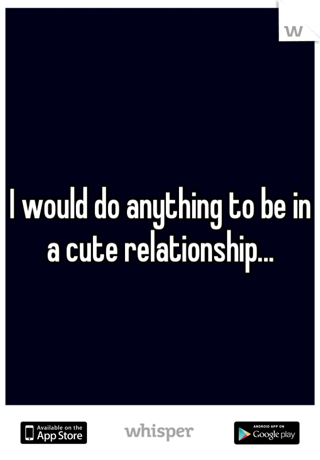 I would do anything to be in a cute relationship...