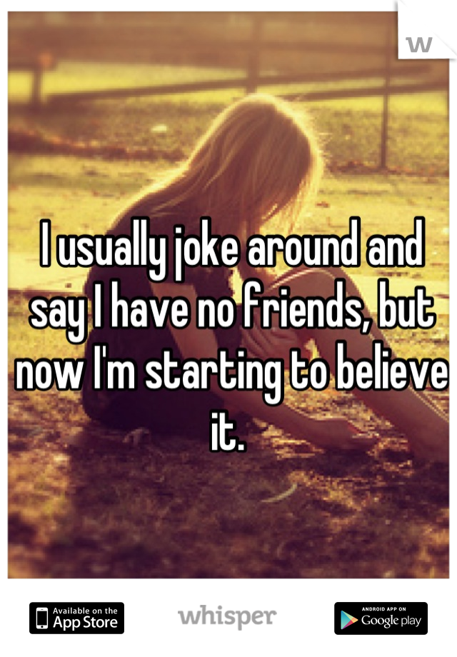 I usually joke around and say I have no friends, but now I'm starting to believe it. 
