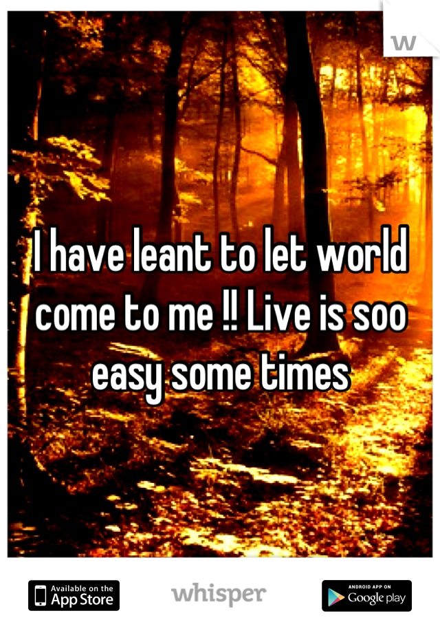 I have leant to let world come to me !! Live is soo easy some times