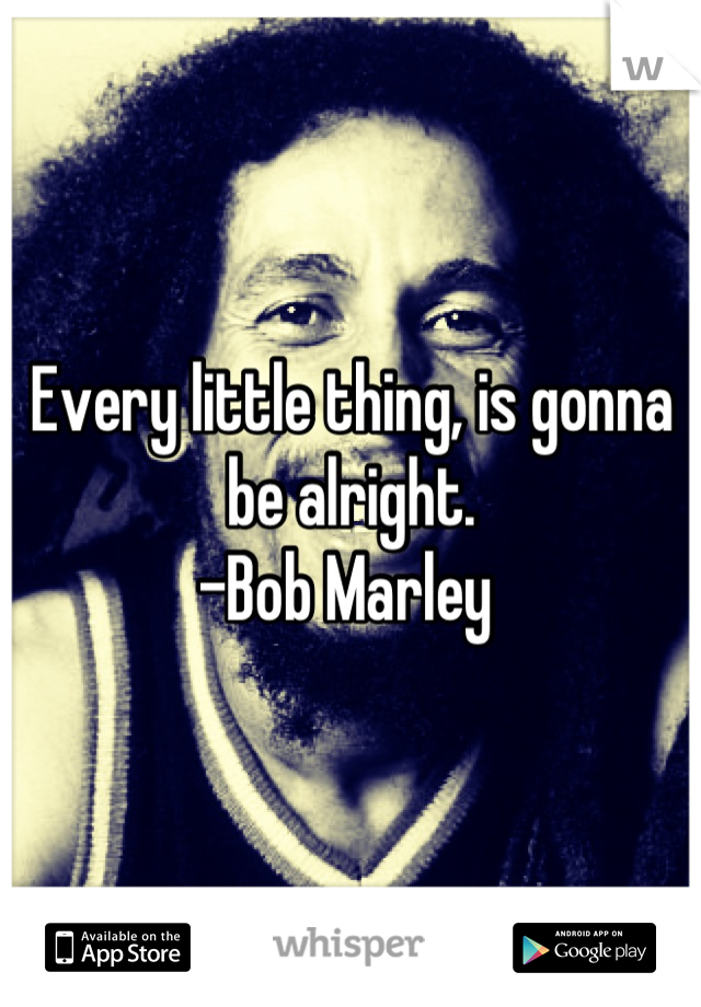 Every little thing, is gonna be alright.
-Bob Marley 