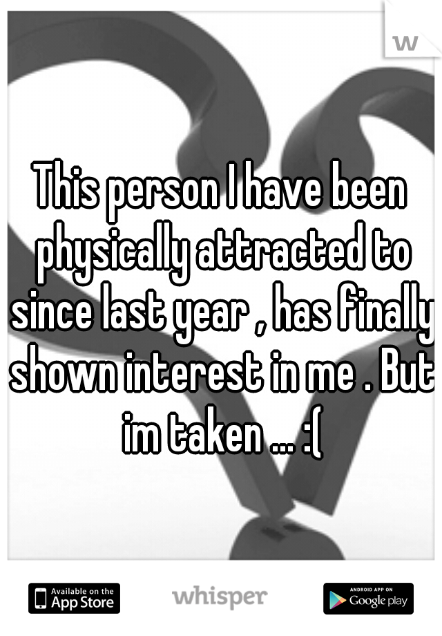 This person I have been physically attracted to since last year , has finally shown interest in me . But im taken ... :(
