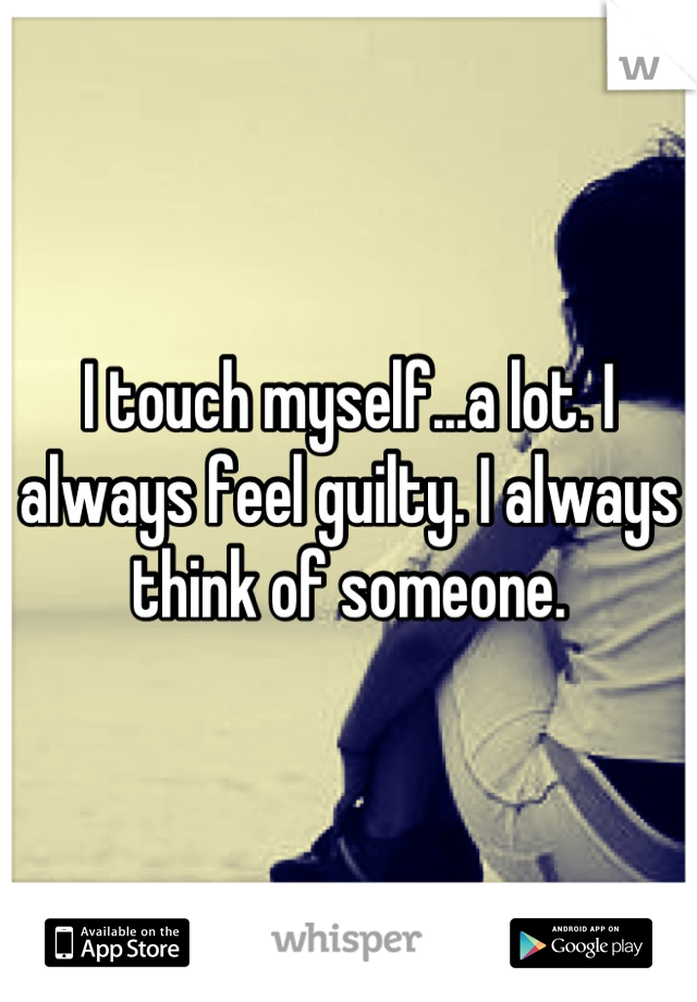 I touch myself...a lot. I always feel guilty. I always think of someone.
