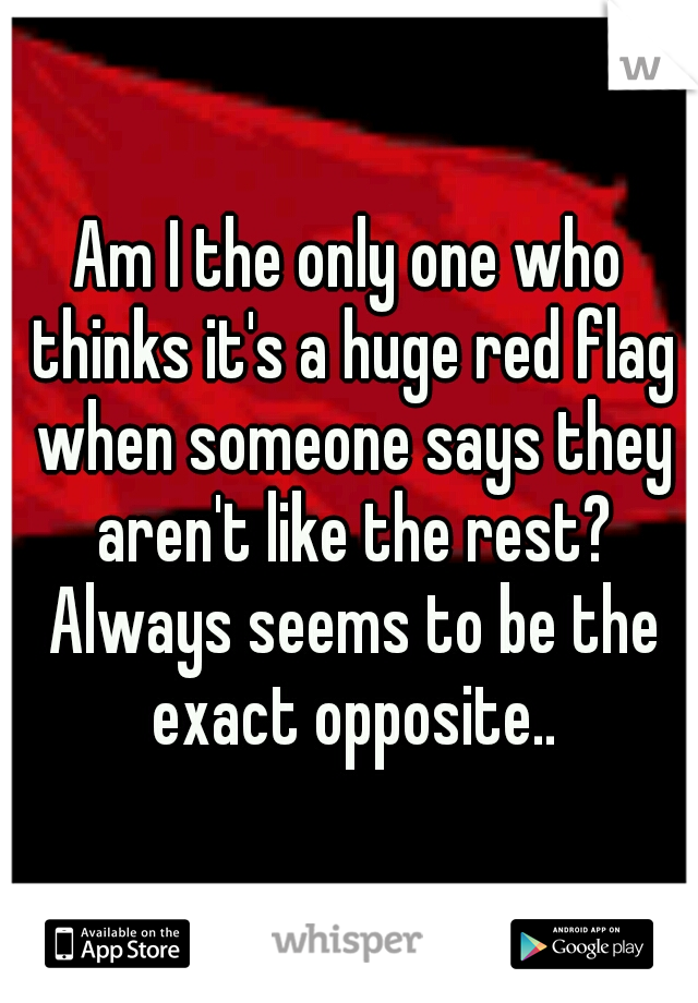 Am I the only one who thinks it's a huge red flag when someone says they aren't like the rest? Always seems to be the exact opposite..