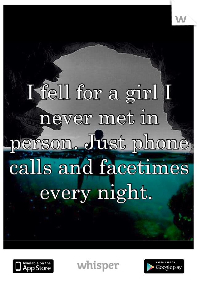 I fell for a girl I never met in person. Just phone calls and facetimes every night. 