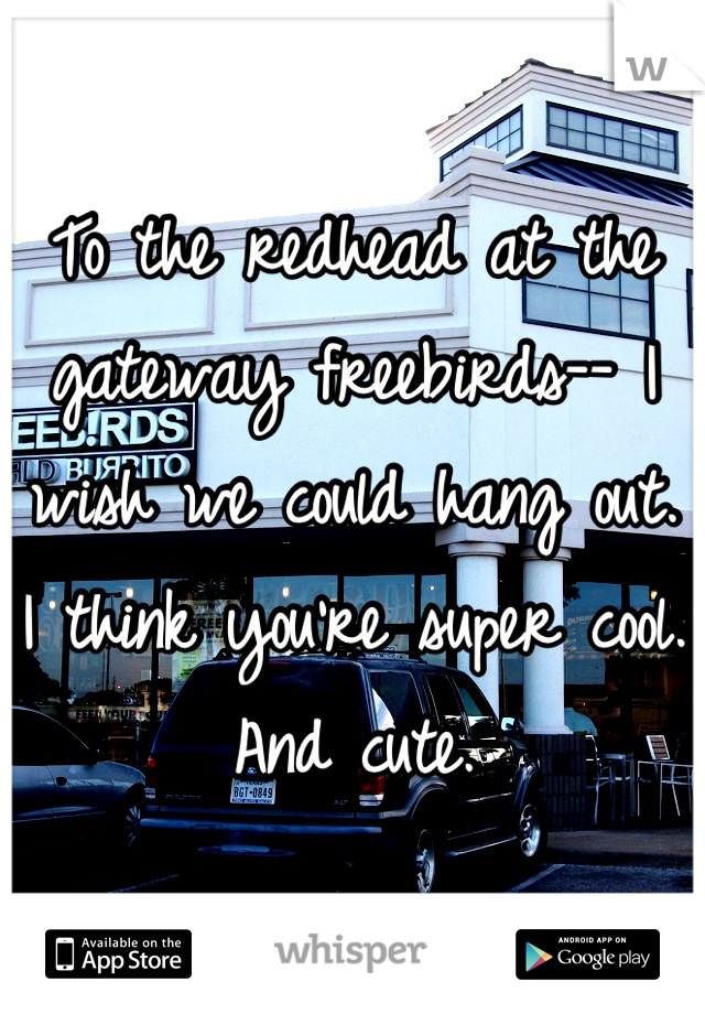 To the redhead at the gateway freebirds-- I wish we could hang out. I think you're super cool. And cute.