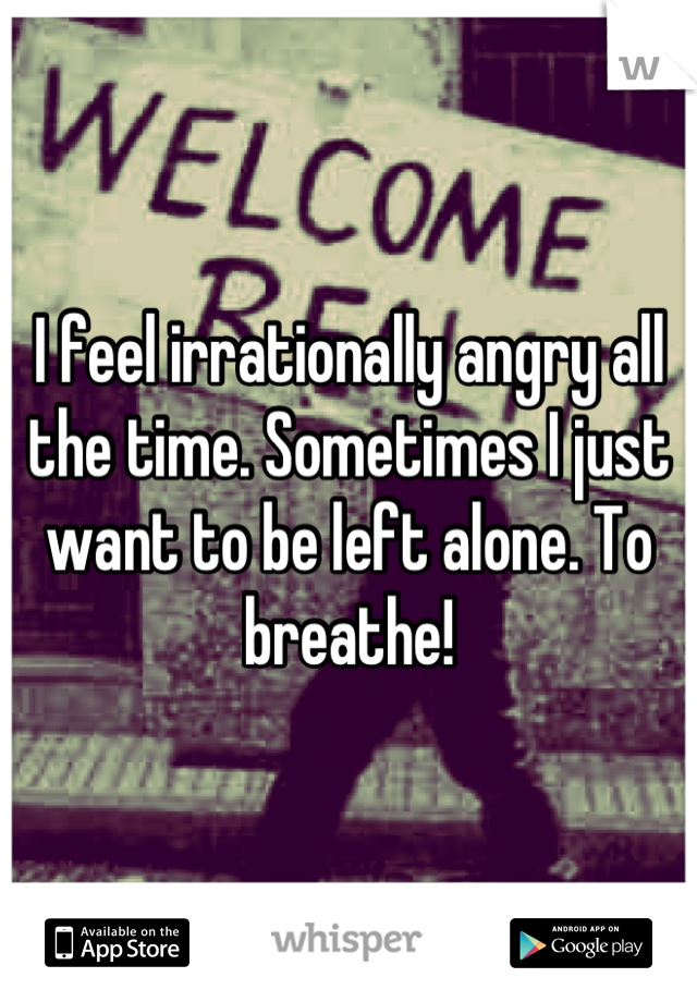 I feel irrationally angry all the time. Sometimes I just want to be left alone. To breathe!