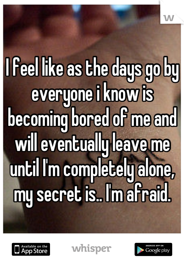 I feel like as the days go by everyone i know is becoming bored of me and will eventually leave me until I'm completely alone, my secret is.. I'm afraid.